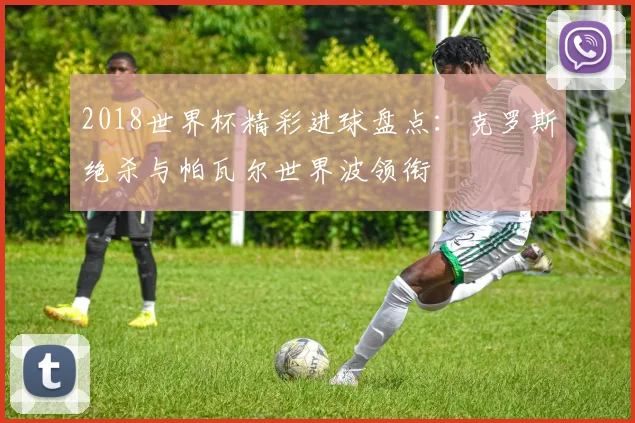 2018世界杯精彩进球盘点:克罗斯绝杀与帕瓦尔世界波领衔