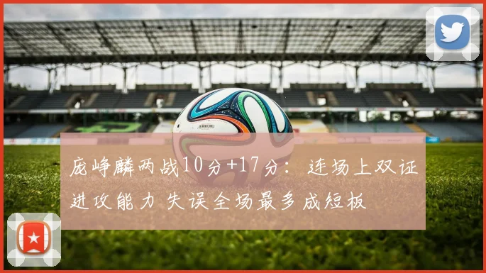 庞峥麟两战10分+17分:连场上双证进攻能力 失误全场最多成短板