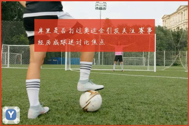 库里是否打过奥运会引发关注 赛事经历成球迷讨论焦点