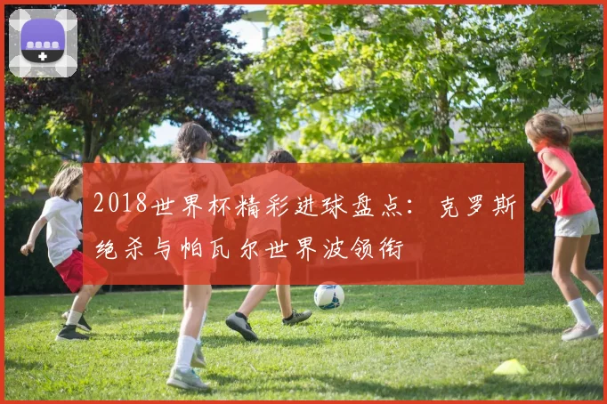 2018世界杯精彩进球盘点:克罗斯绝杀与帕瓦尔世界波领衔