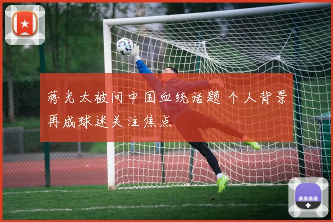 蒋光太被问中国血统话题 个人背景再成球迷关注焦点